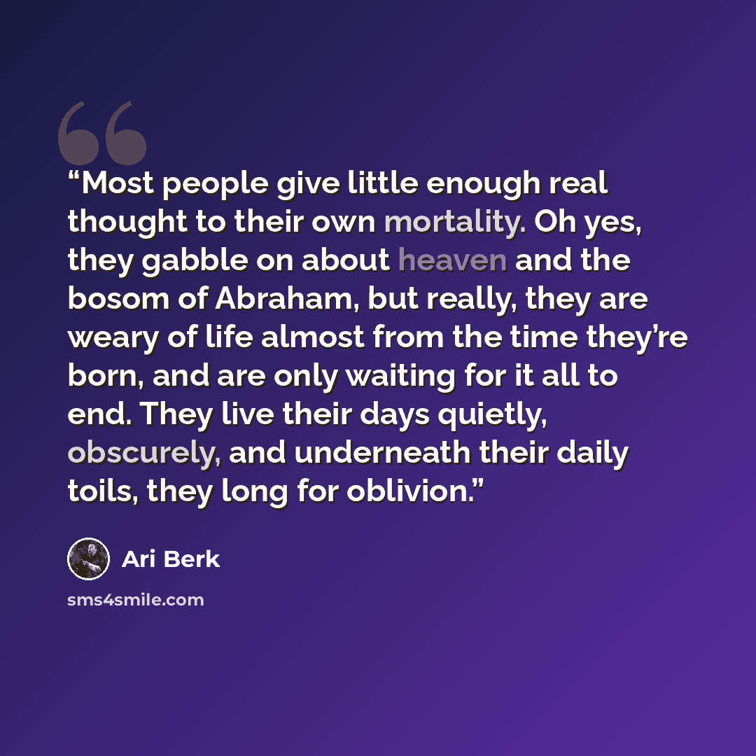 “Most people give little enough real thought to their own mortality. Oh yes, they gabble on about heaven and the bosom of Abraham, but really, they are weary of life almost from the time they’re born, and are only waiting for it all to end. They live their days quietly, obscurely, and underneath…” quote by Ari Berk