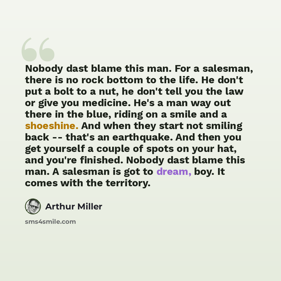 “Nobody dast blame this man. For a salesman, there is no rock bottom to the life. He don't put a bolt to a nut, he don't tell you the law or give you medicine. He's a man way out there in the blue, riding on a smile and a shoeshine. And when they start not smiling back -- that's an earthquake. And…” quote by Arthur Miller