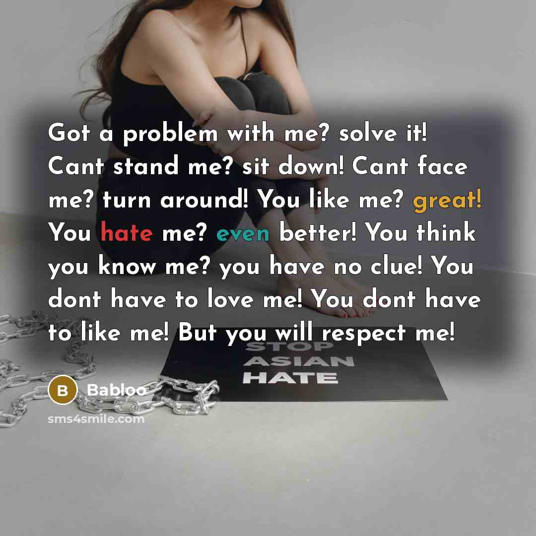 “Got a problem with me? solve it! Cant stand me? sit down! Cant face me? turn around! You like me? great! You hate me? even better! You think you know me? you have no clue! You dont have to love me! You dont have to like me! But you will respect me!” quote by Babloo