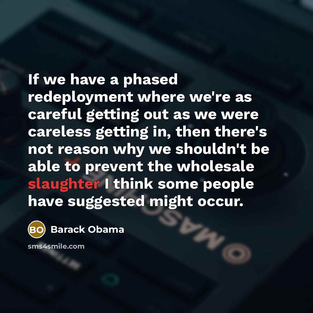 “If we have a phased redeployment where we're as careful getting out as we were careless getting in, then there's not reason why we shouldn't be able to prevent the wholesale slaughter I think some people have suggested might occur.” quote by Barack Obama
