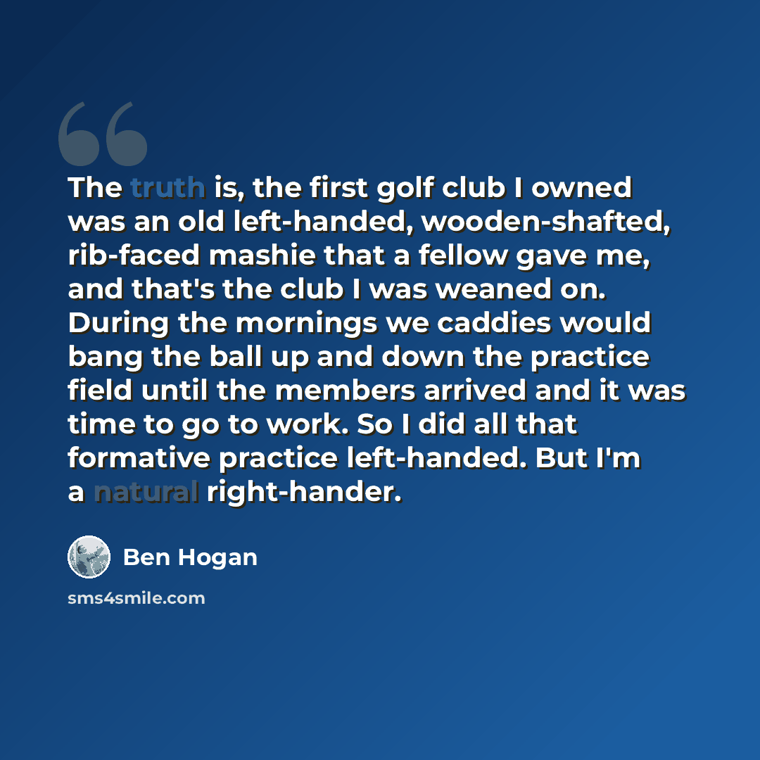 “The truth is, the first golf club I owned was an old left-handed, wooden-shafted, rib-faced mashie that a fellow gave me, and that's the club I was weaned on. During the mornings we caddies would bang the ball up and down the practice field until the members arrived and it was time to go to work…” quote by Ben Hogan