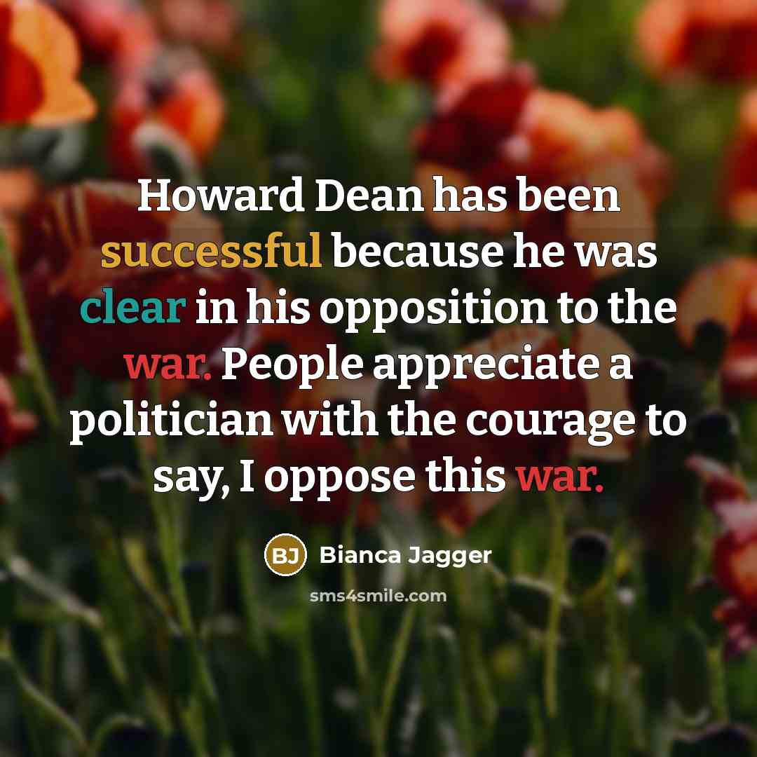 “Howard Dean has been successful because he was clear in his opposition to the war. People appreciate a politician with the courage to say, I oppose this war.” quote by Bianca Jagger