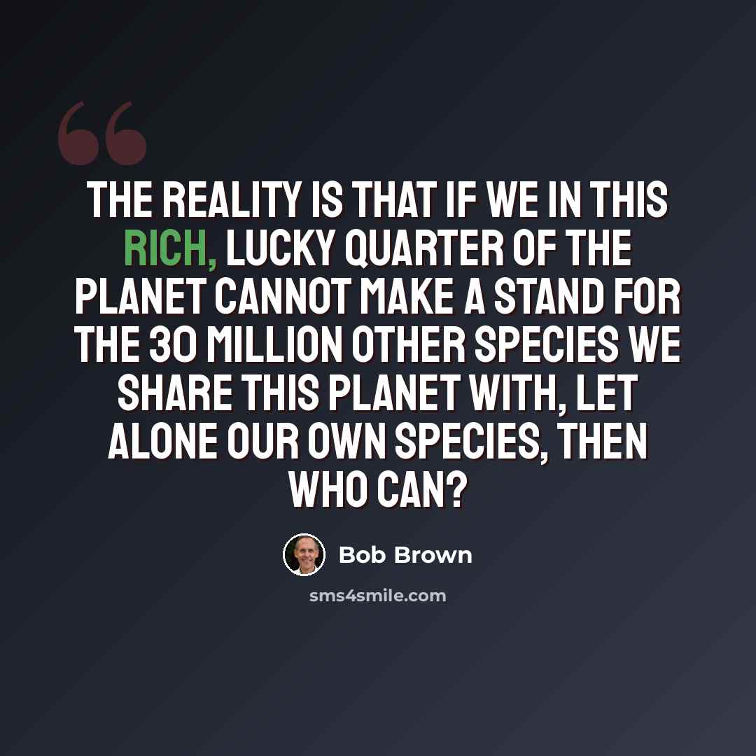“The reality is that if we in this rich, lucky quarter of the planet cannot make a stand for the 30 million other species we share this planet with, let alone our own species, then who can?” quote by Bob Brown