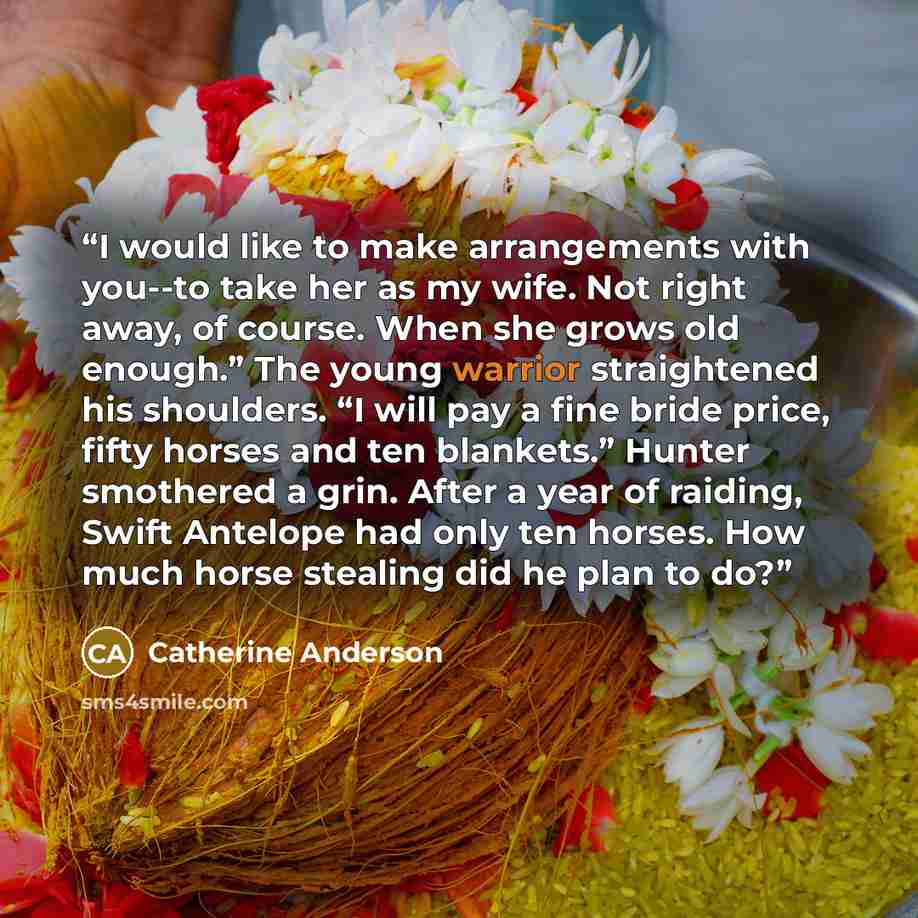 “I would like to make arrangements with you--to take her as my wife. Not right away, of course. When she grows old enough.” The young warrior straightened his shoulders. “I will pay a fine bride price, fifty horses and ten blankets.” Hunter smothered a grin. After a year of raiding, Swift Antelope…” quote by Catherine Anderson
