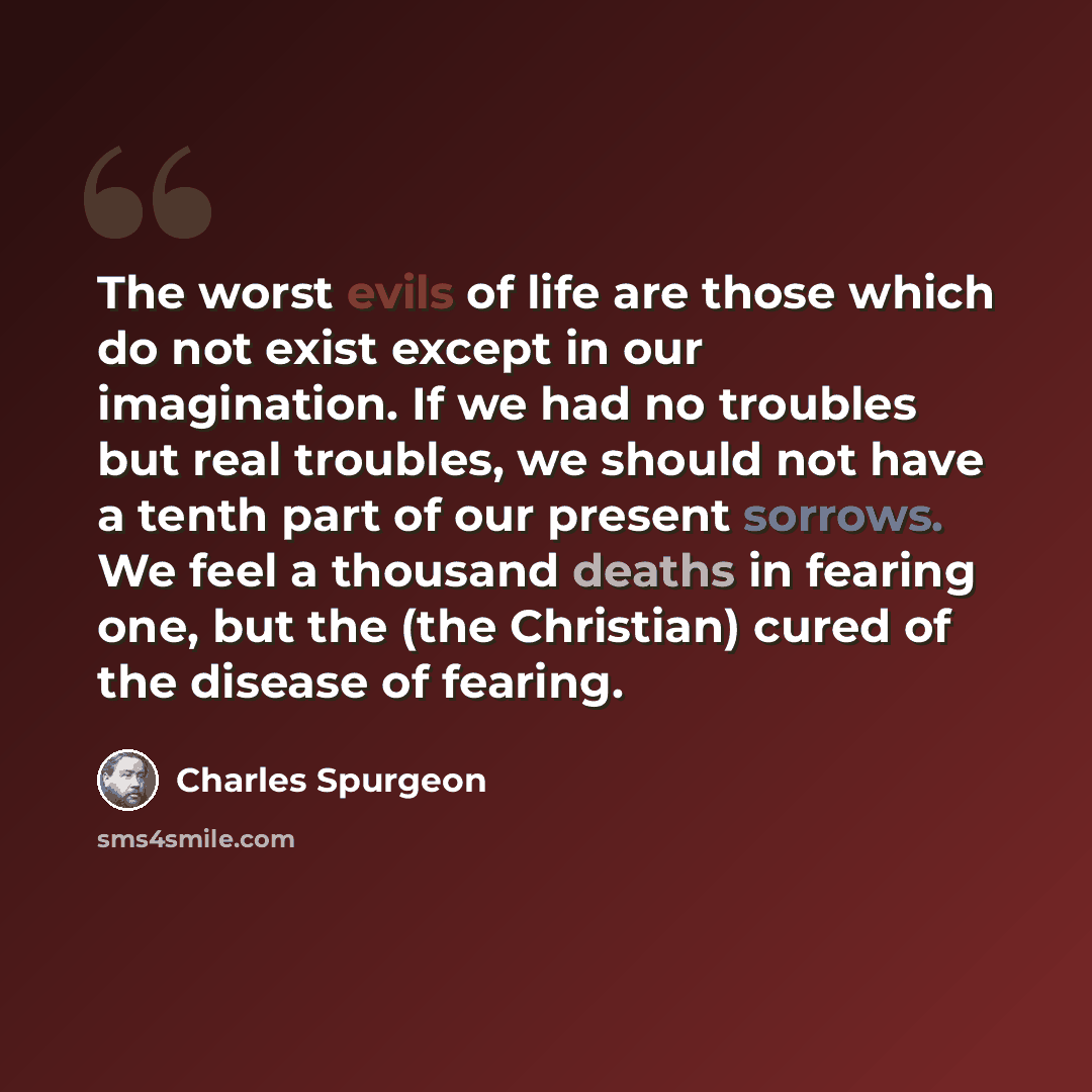 “The worst evils of life are those which do not exist except in our imagination. If we had no troubles but real troubles, we should not have a tenth part of our present sorrows. We feel a thousand deaths in fearing one, but the (the Christian) cured of the disease of fearing.” quote by Charles Spurgeon