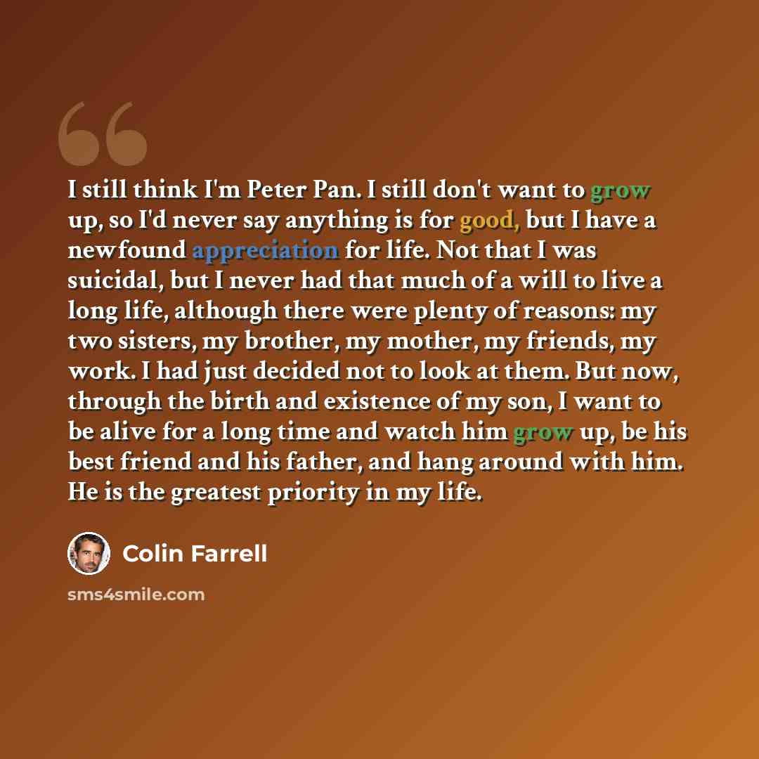 “I still think I'm Peter Pan. I still don't want to grow up, so I'd never say anything is for good, but I have a newfound appreciation for life. Not that I was suicidal, but I never had that much of a will to live a long life, although there were plenty of reasons: my two sisters, my brother, my…” quote by Colin Farrell