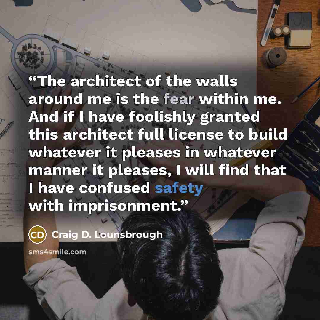 “The architect of the walls around me is the fear within me. And if I have foolishly granted this architect full license to build whatever it pleases in whatever manner it pleases, I will find that I have confused safety with imprisonment.” quote by Craig D. Lounsbrough