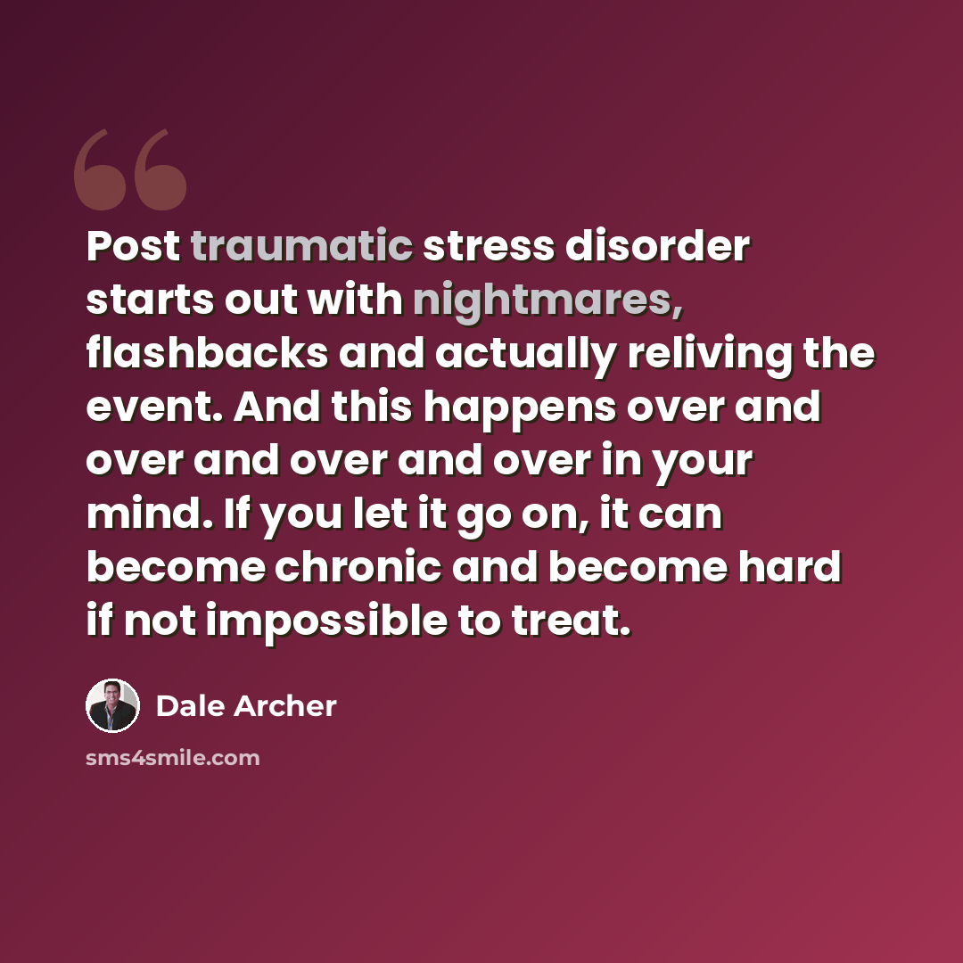 “Post traumatic stress disorder starts out with nightmares, flashbacks and actually reliving the event. And this happens over and over and over and over in your mind. If you let it go on, it can become chronic and become hard if not impossible to treat.” quote by Dale Archer