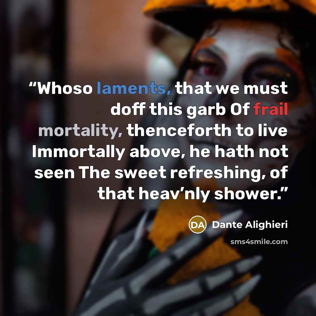 “Whoso laments, that we must doff this garb Of frail mortality, thenceforth to live Immortally above, he hath not seen The sweet refreshing, of that heav’nly shower.” quote by Dante Alighieri