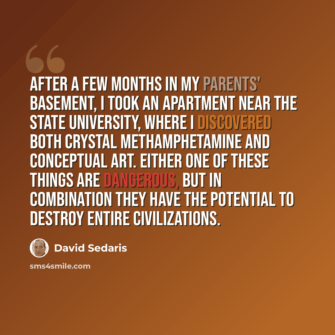 “After a few months in my parents' basement, I took an apartment near the state university, where I discovered both crystal methamphetamine and conceptual art. Either one of these things are dangerous, but in combination they have the potential to destroy entire civilizations.” quote by David Sedaris