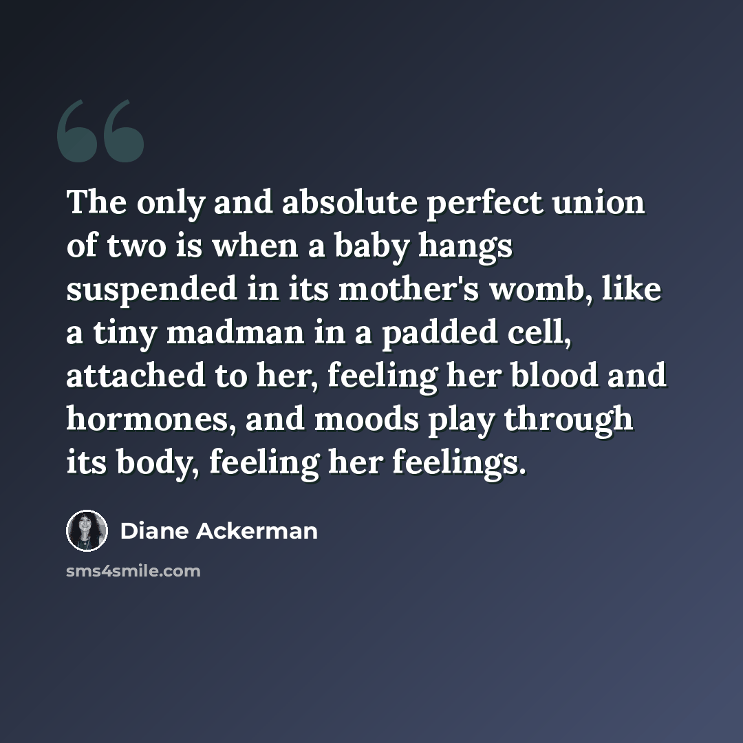 “The only and absolute perfect union of two is when a baby hangs suspended in its mother's womb, like a tiny madman in a padded cell, attached to her, feeling her blood and hormones, and moods play through its body, feeling her feelings.” quote by Diane Ackerman