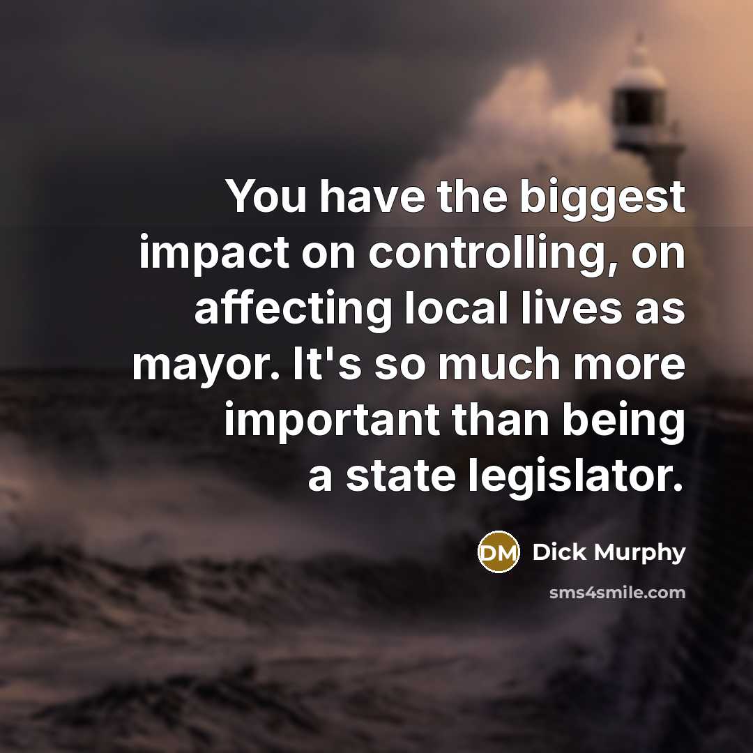“You have the biggest impact on controlling, on affecting local lives as mayor. It's so much more important than being a state legislator.” quote by Dick Murphy