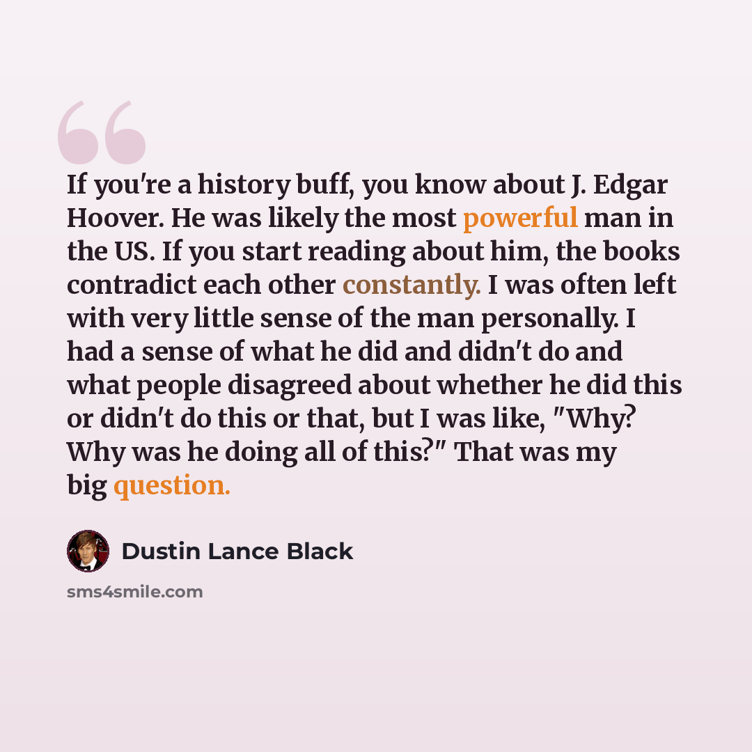 “If you're a history buff, you know about J. Edgar Hoover. He was likely the most powerful man in the US. If you start reading about him, the books contradict each other constantly. I was often left with very little sense of the man personally. I had a sense of what he did and didn't do and what…” quote by Dustin Lance Black