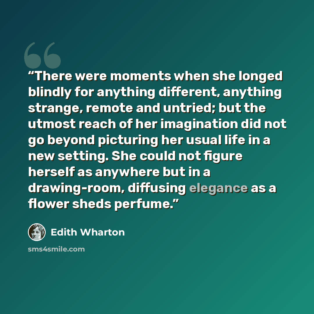 “There were moments when she longed blindly for anything different, anything strange, remote and untried; but the utmost reach of her imagination did not go beyond picturing her usual life in a new setting. She could not figure herself as anywhere but in a drawing-room, diffusing elegance as a…” quote by Edith Wharton