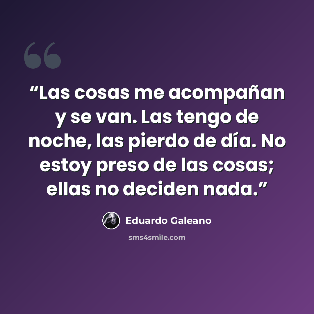 “Las cosas me acompañan y se van. Las tengo de noche, las pierdo de día. No estoy preso de las cosas; ellas no deciden nada.” quote by Eduardo Galeano