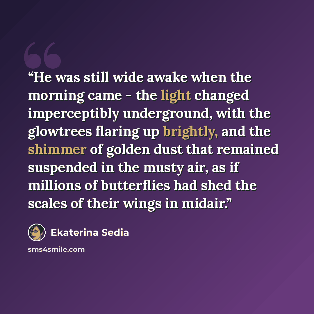 “He was still wide awake when the morning came - the light changed imperceptibly underground, with the glowtrees flaring up brightly, and the shimmer of golden dust that remained suspended in the musty air, as if millions of butterflies had shed the scales of their wings in midair.” quote by Ekaterina Sedia