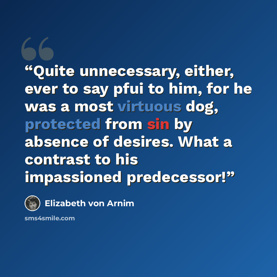 “Quite unnecessary, either, ever to say pfui to him, for he was a most virtuous dog, protected from sin by absence of desires. What a contrast to his impassioned predecessor!” quote by Elizabeth von Arnim