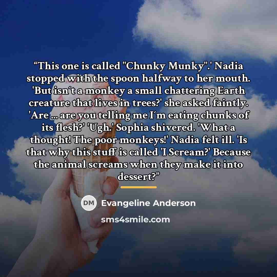 “This one is called "Chunky Munky".' Nadia stopped with the spoon halfway to her mouth. 'But isn´t a monkey a small chattering Earth creature that lives in trees?' she asked faintly. 'Are ... are you telling me I´m eating chunks of its flesh?' 'Ugh.' Sophia shivered. 'What a thought! The poor…” quote by Evangeline Anderson
