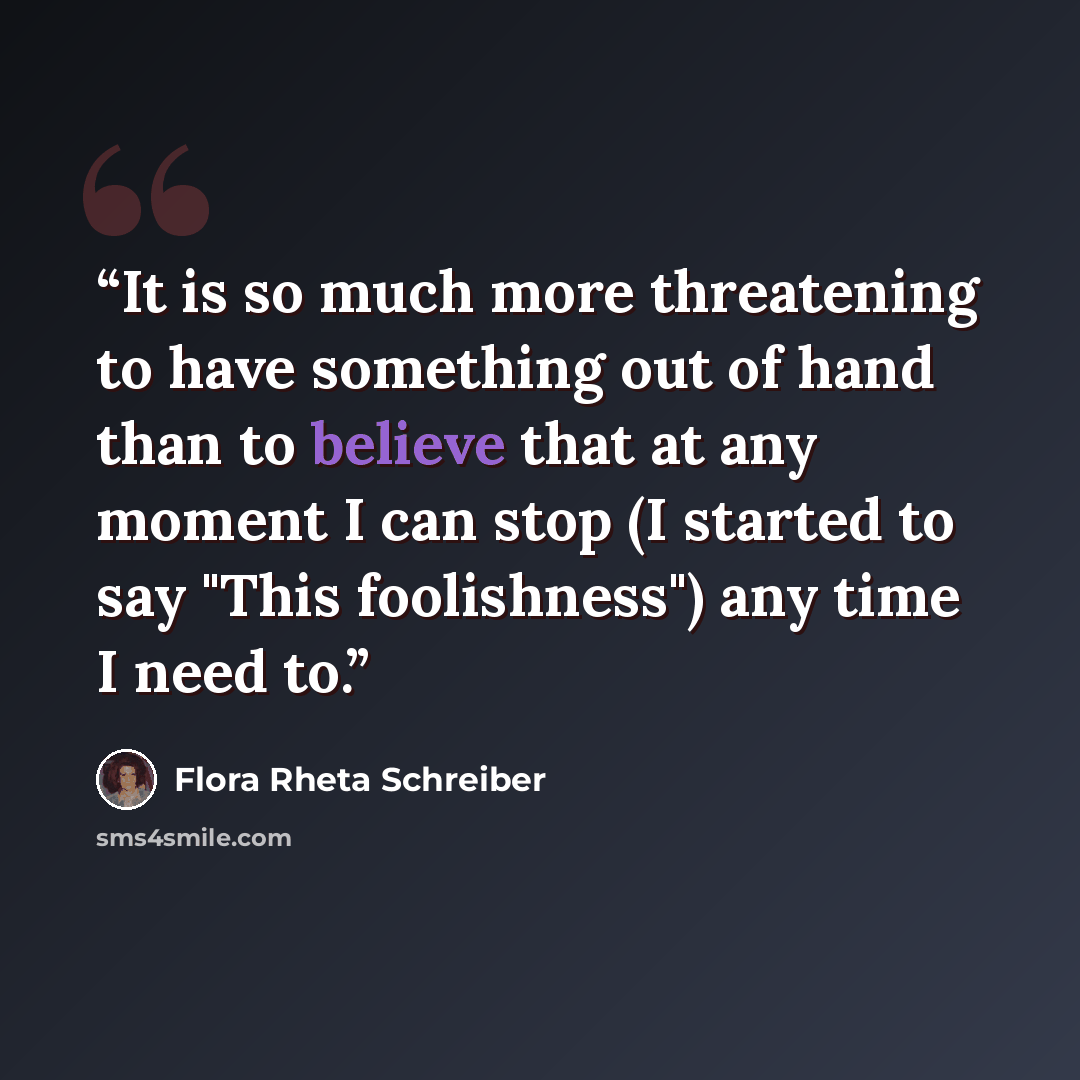 “It is so much more threatening to have something out of hand than to believe that at any moment I can stop (I started to say "This foolishness") any time I need to.” quote by Flora Rheta Schreiber