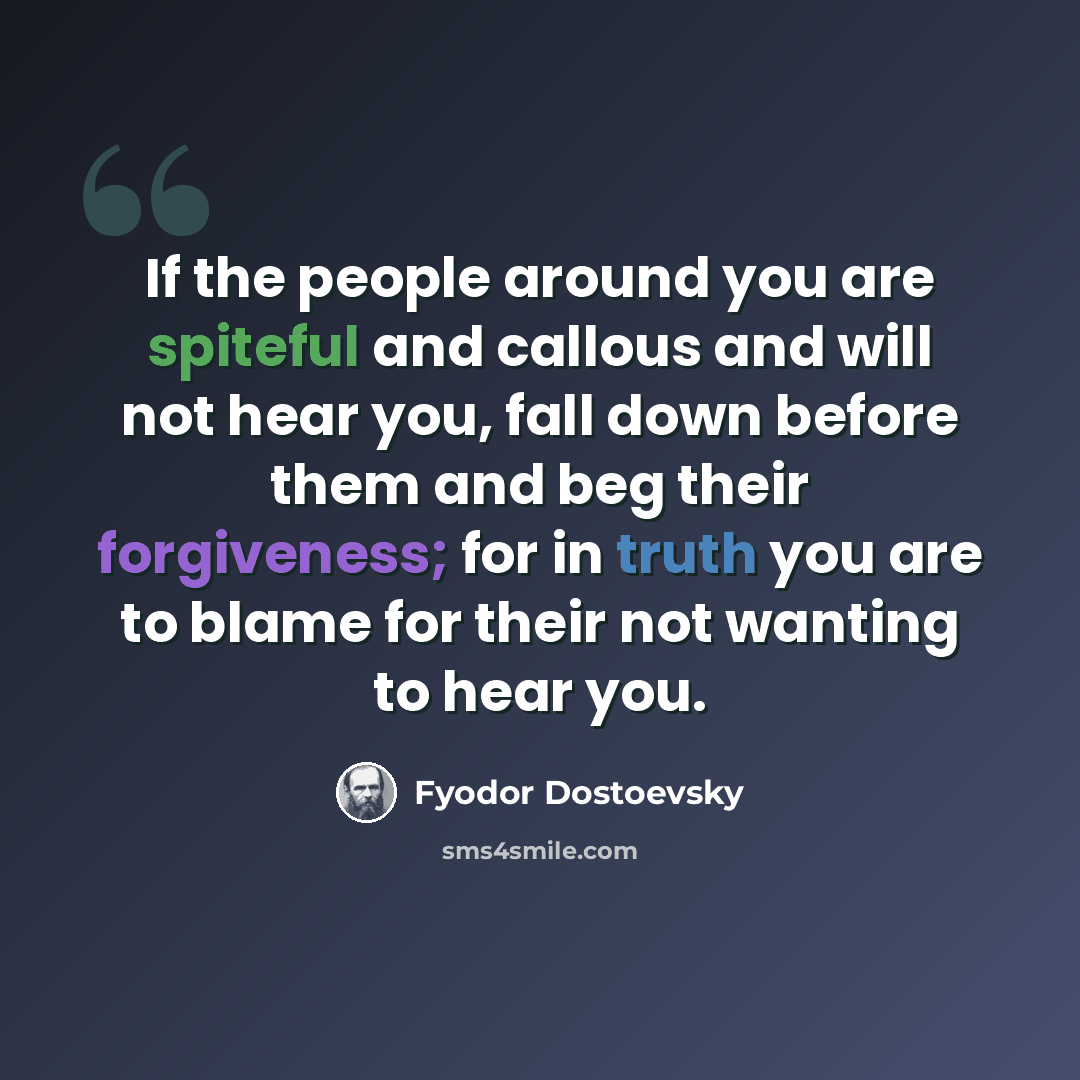 “If the people around you are spiteful and callous and will not hear you, fall down before them and beg their forgiveness; for in truth you are to blame for their not wanting to hear you.” quote by Fyodor Dostoevsky