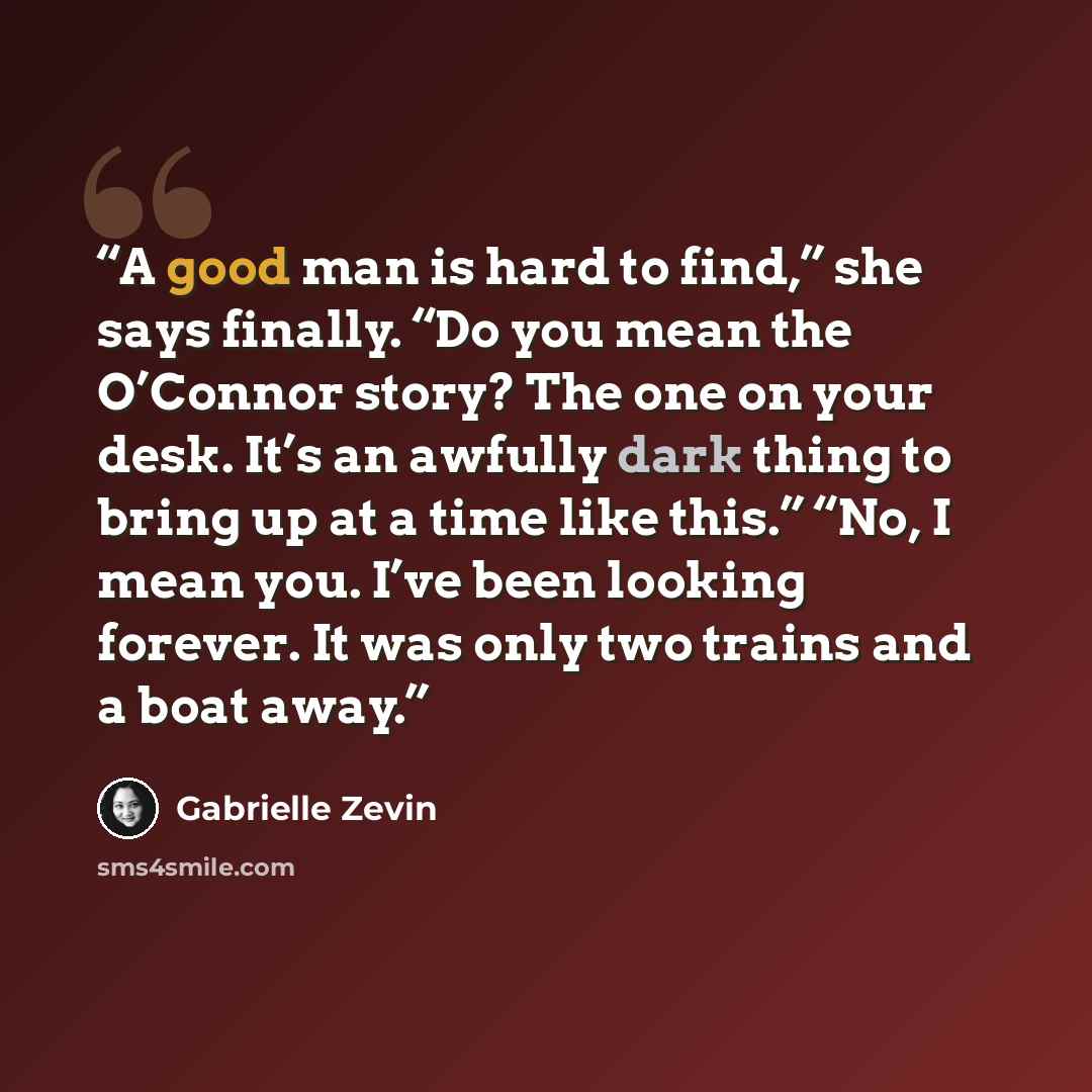 “A good man is hard to find,” she says finally. “Do you mean the O’Connor story? The one on your desk. It’s an awfully dark thing to bring up at a time like this.” “No, I mean you. I’ve been looking forever. It was only two trains and a boat away.” quote by Gabrielle Zevin