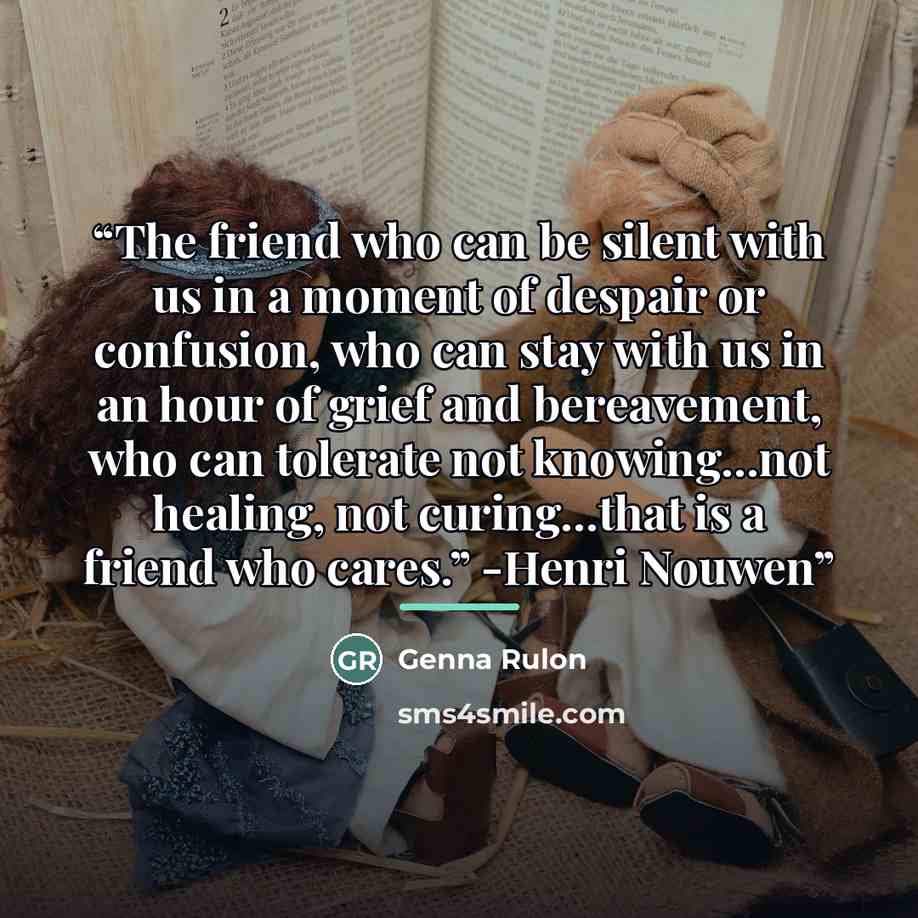 “The friend who can be silent with us in a moment of despair or confusion, who can stay with us in an hour of grief and bereavement, who can tolerate not knowing...not healing, not curing...that is a friend who cares.” -Henri Nouwen” quote by Genna Rulon