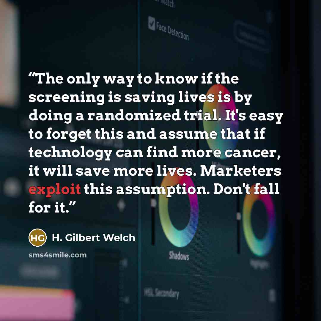 “The only way to know if the screening is saving lives is by doing a randomized trial. It's easy to forget this and assume that if technology can find more cancer, it will save more lives. Marketers exploit this assumption. Don't fall for it.” quote by H. Gilbert Welch
