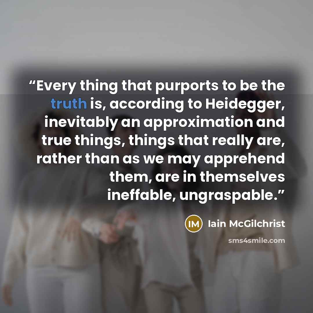 “Every thing that purports to be the truth is, according to Heidegger, inevitably an approximation and true things, things that really are, rather than as we may apprehend them, are in themselves ineffable, ungraspable.” quote by Iain McGilchrist