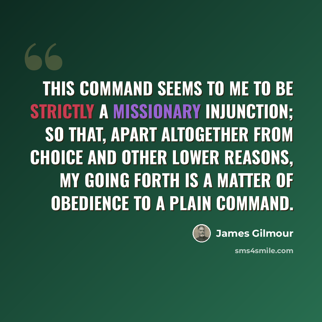 “This command seems to me to be strictly a missionary injunction; so that, apart altogether from choice and other lower reasons, my going forth is a matter of obedience to a plain command.” quote by James Gilmour