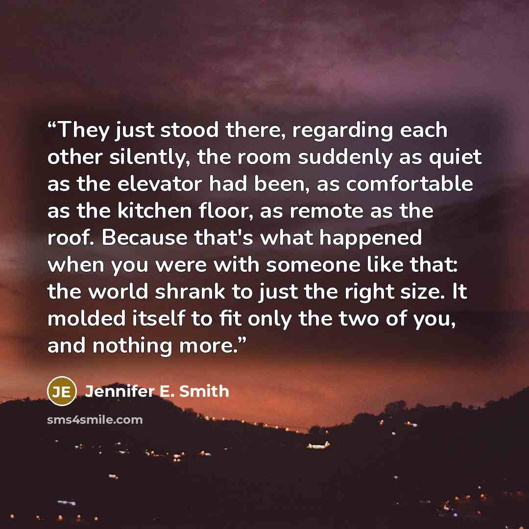 “They just stood there, regarding each other silently, the room suddenly as quiet as the elevator had been, as comfortable as the kitchen floor, as remote as the roof. Because that's what happened when you were with someone like that: the world shrank to just the right size. It molded itself to fit…” quote by Jennifer E. Smith