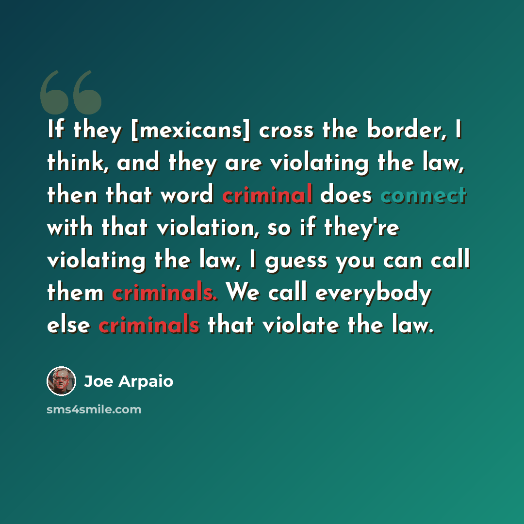 “If they [mexicans] cross the border, I think, and they are violating the law, then that word criminal does connect with that violation, so if they're violating the law, I guess you can call them criminals. We call everybody else criminals that violate the law.” quote by Joe Arpaio