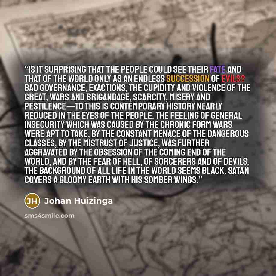 “Is it surprising that the people could see their fate and that of the world only as an endless succession of evils? Bad governance, exactions, the cupidity and violence of the great, wars and brigandage, scarcity, misery and pestilence—to this is contemporary history nearly reduced in the eyes of…” quote by Johan Huizinga