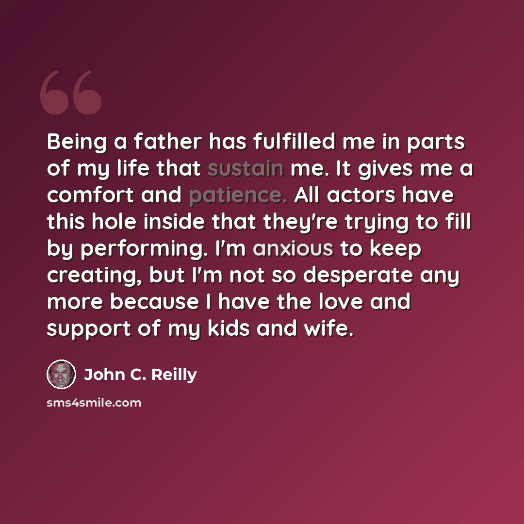 “Being a father has fulfilled me in parts of my life that sustain me. It gives me a comfort and patience. All actors have this hole inside that they're trying to fill by performing. I'm anxious to keep creating, but I'm not so desperate any more because I have the love and support of my kids and…” quote by John C. Reilly