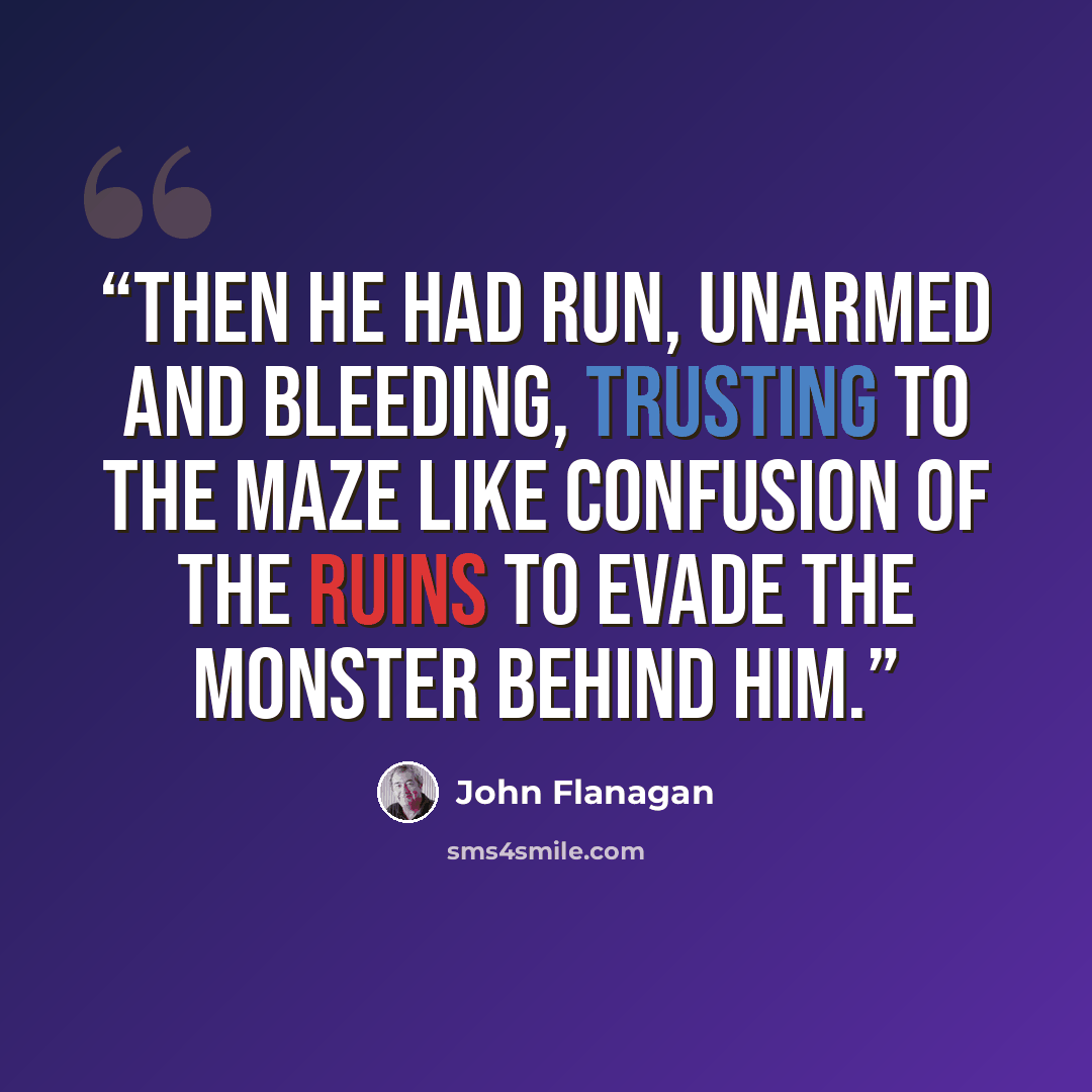 “Then he had run, unarmed and bleeding, trusting to the maze like confusion of the ruins to evade the monster behind him.” quote by John Flanagan