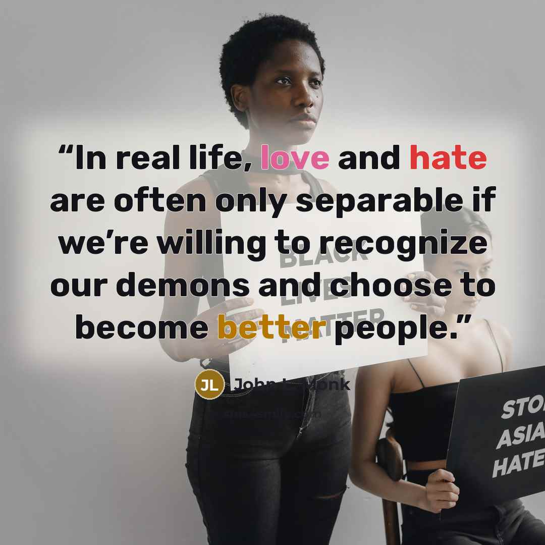 “In real life, love and hate are often only separable if we’re willing to recognize our demons and choose to become better people.” quote by John L. Monk