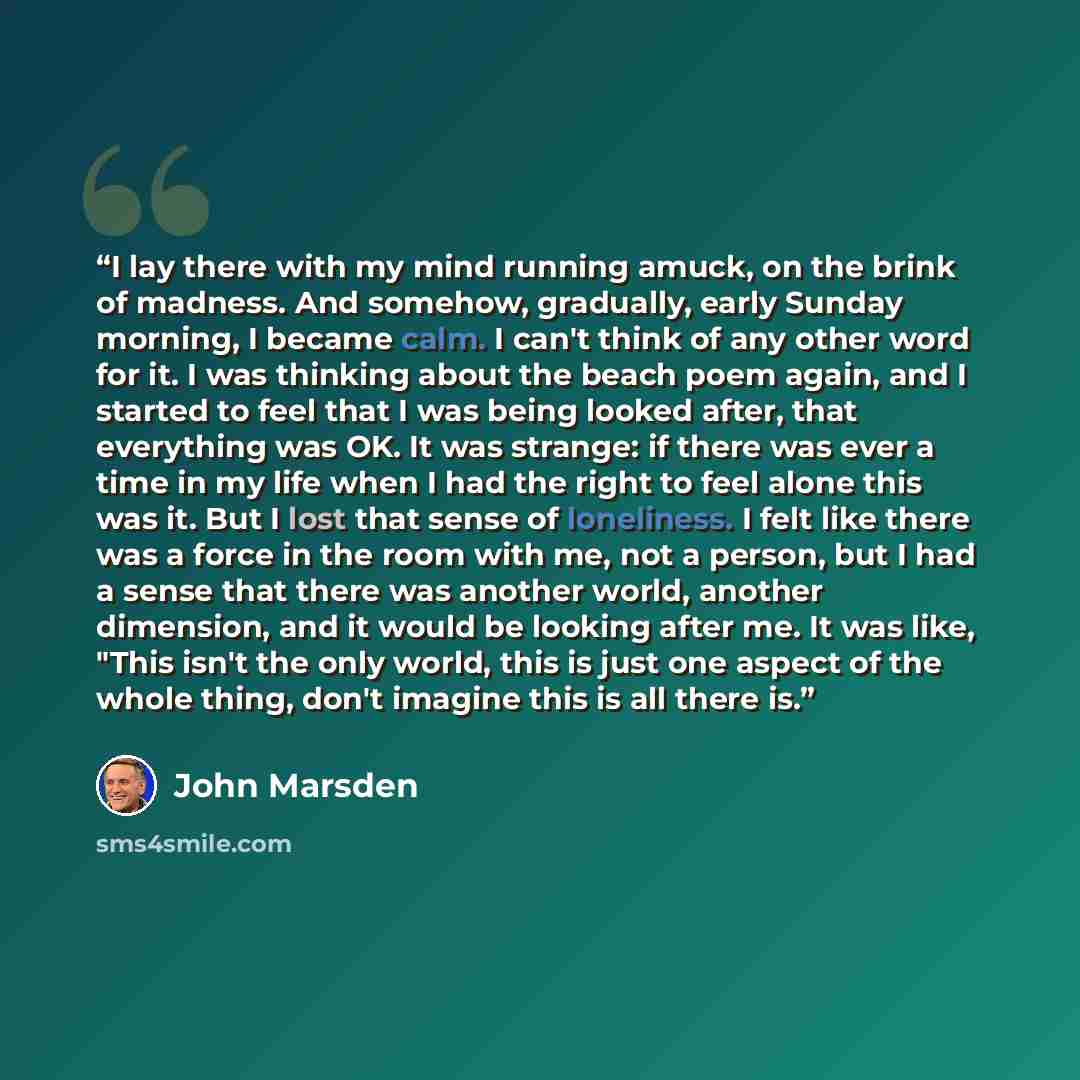 “I lay there with my mind running amuck, on the brink of madness. And somehow, gradually, early Sunday morning, I became calm. I can't think of any other word for it. I was thinking about the beach poem again, and I started to feel that I was being looked after, that everything was OK. It was…” quote by John Marsden
