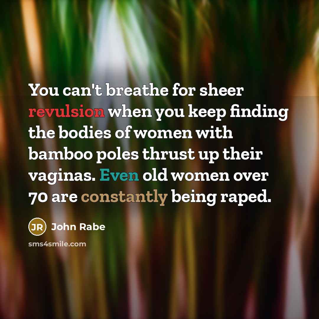 “You can't breathe for sheer revulsion when you keep finding the bodies of women with bamboo poles thrust up their vaginas. Even old women over 70 are constantly being raped.” quote by John Rabe