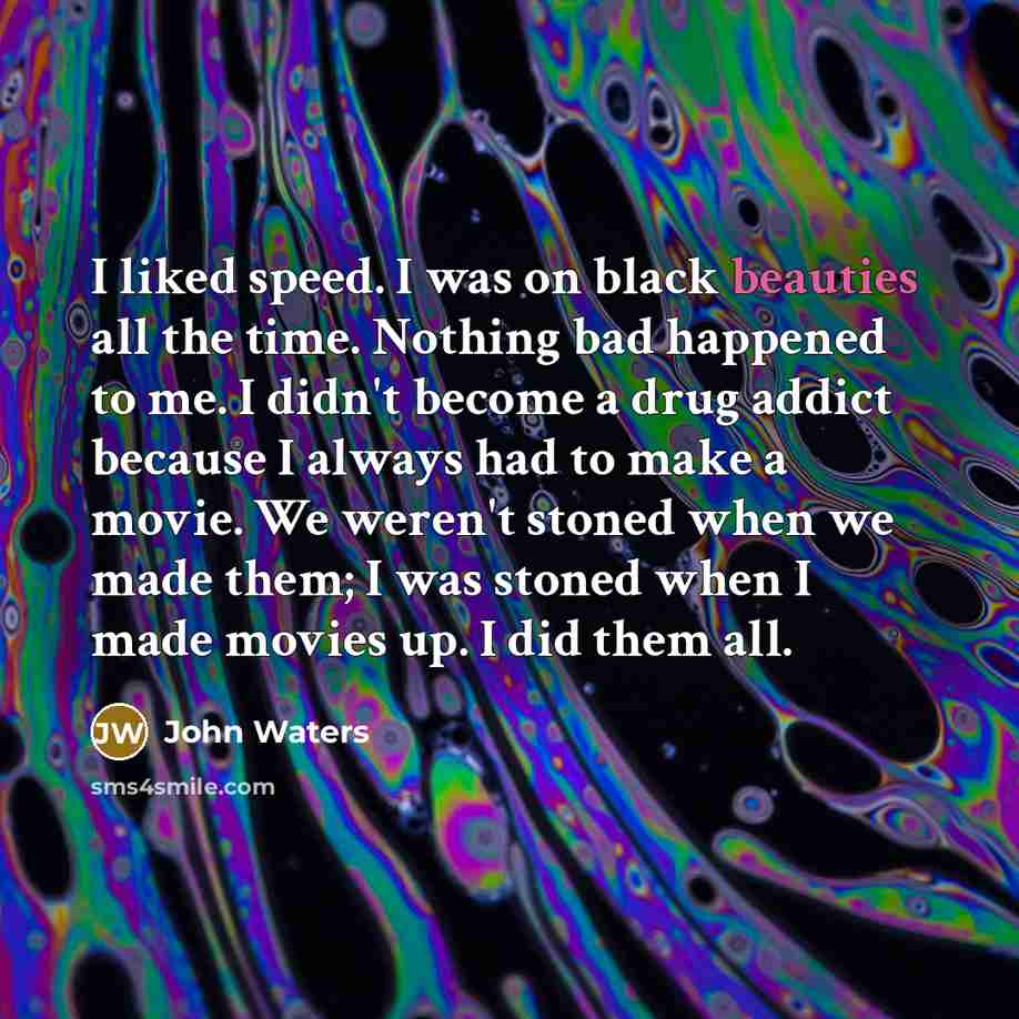 “I liked speed. I was on black beauties all the time. Nothing bad happened to me. I didn't become a drug addict because I always had to make a movie. We weren't stoned when we made them; I was stoned when I made movies up. I did them all.” quote by John Waters