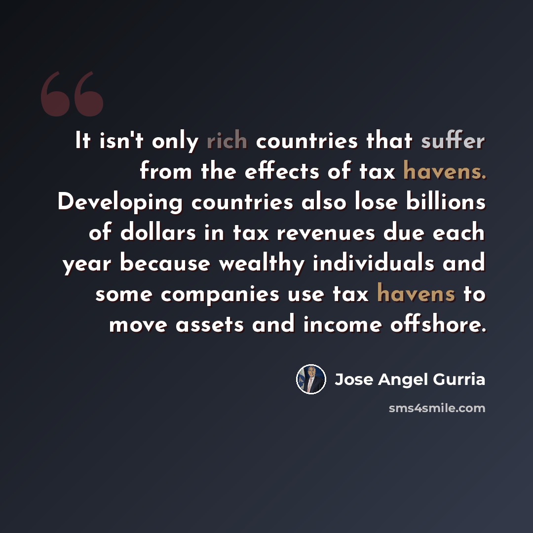 “It isn't only rich countries that suffer from the effects of tax havens. Developing countries also lose billions of dollars in tax revenues due each year because wealthy individuals and some companies use tax havens to move assets and income offshore.” quote by Jose Angel Gurria
