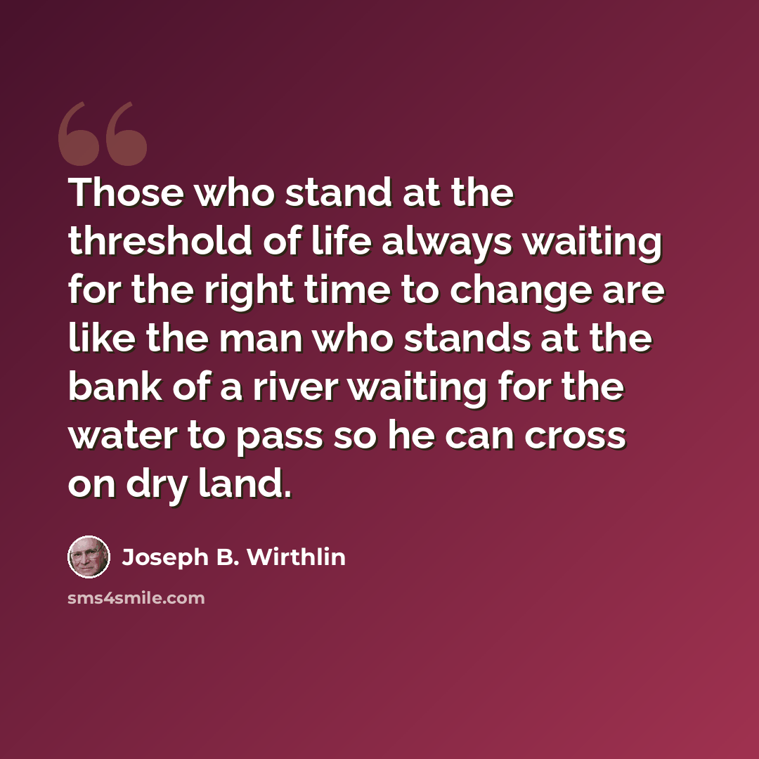 “Those who stand at the threshold of life always waiting for the right time to change are like the man who stands at the bank of a river waiting for the water to pass so he can cross on dry land.” quote by Joseph B. Wirthlin