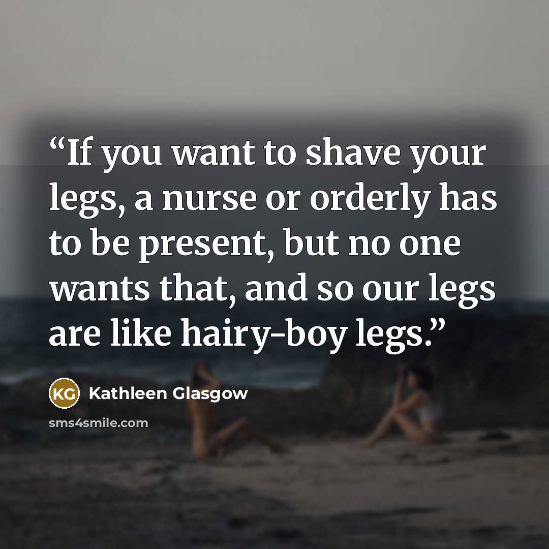 “If you want to shave your legs, a nurse or orderly has to be present, but no one wants that, and so our legs are like hairy-boy legs.” quote by Kathleen Glasgow