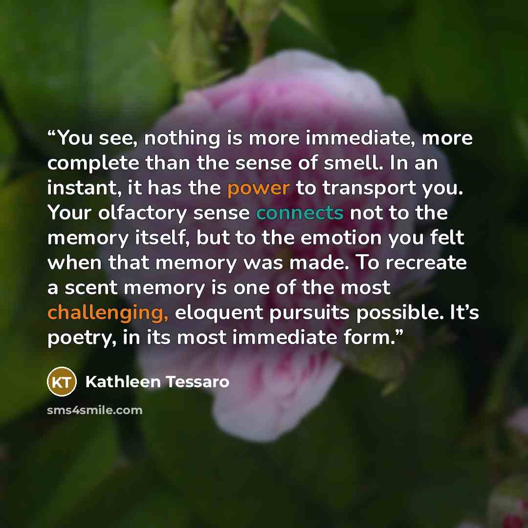 “You see, nothing is more immediate, more complete than the sense of smell. In an instant, it has the power to transport you. Your olfactory sense connects not to the memory itself, but to the emotion you felt when that memory was made. To recreate a scent memory is one of the most challenging…” quote by Kathleen Tessaro