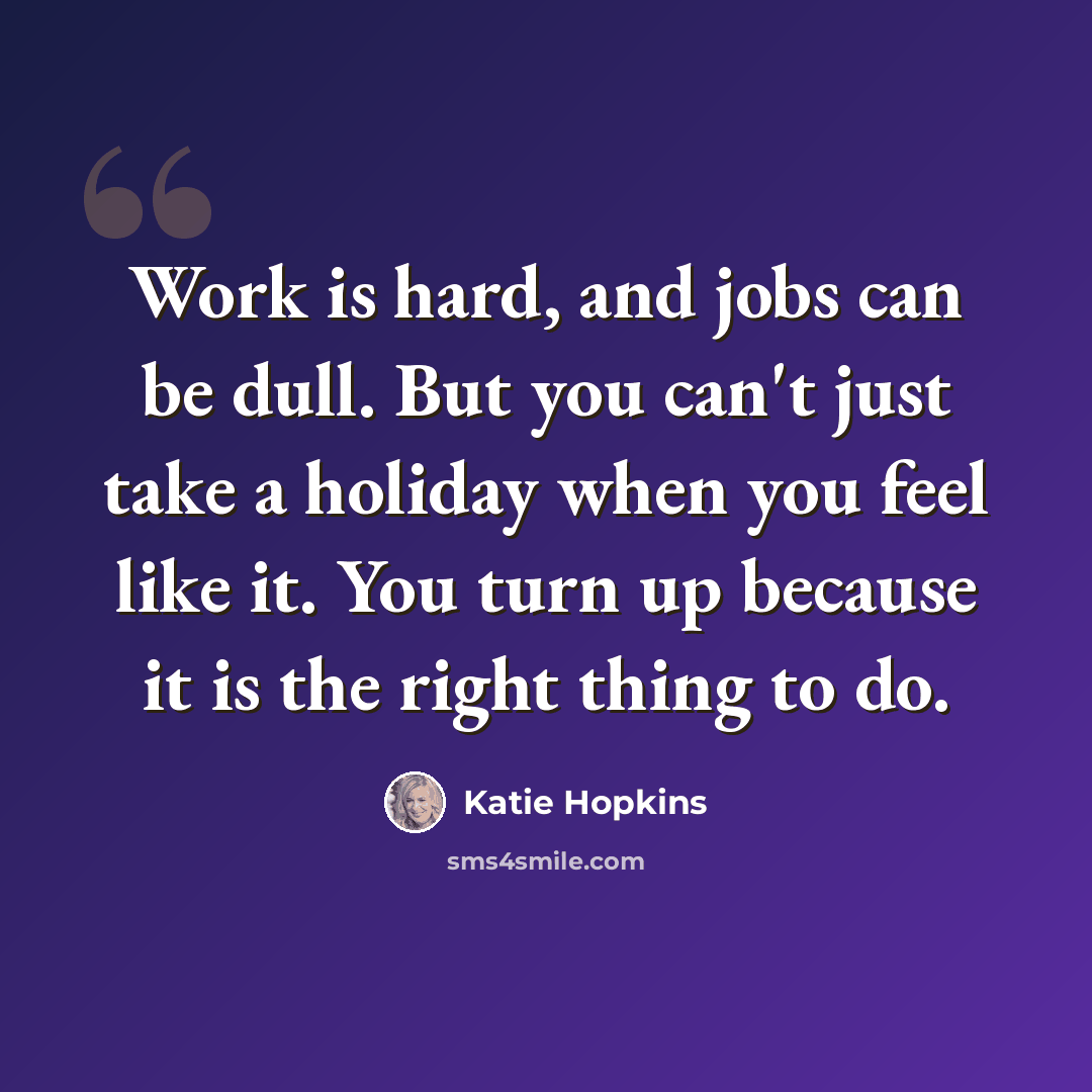 “Work is hard, and jobs can be dull. But you can't just take a holiday when you feel like it. You turn up because it is the right thing to do.” quote by Katie Hopkins