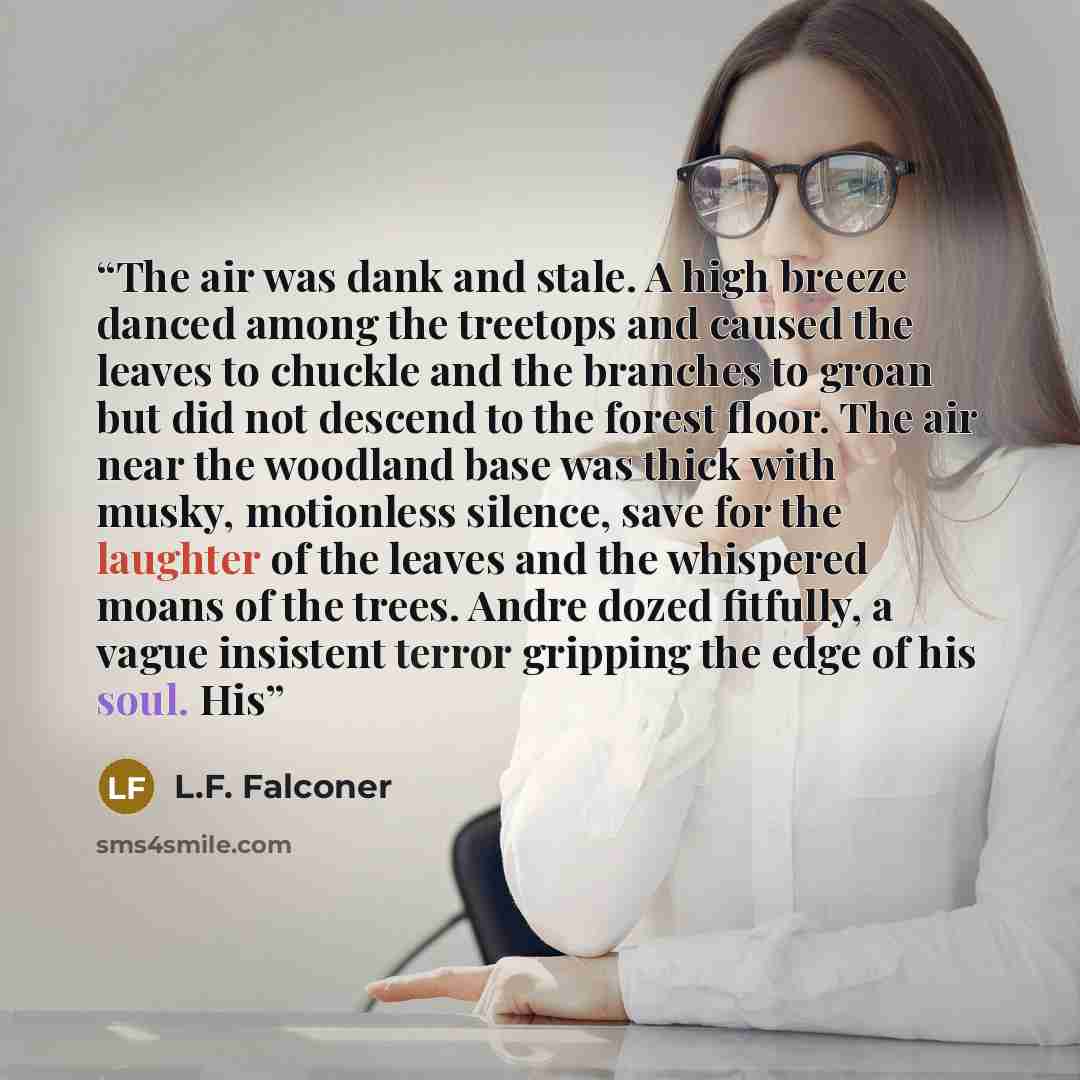 “The air was dank and stale. A high breeze danced among the treetops and caused the leaves to chuckle and the branches to groan but did not descend to the forest floor. The air near the woodland base was thick with musky, motionless silence, save for the laughter of the leaves and the whispered…” quote by L.F. Falconer