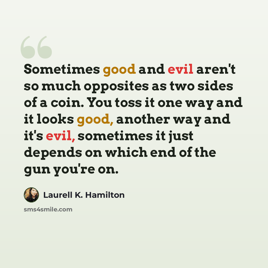 “Sometimes good and evil aren't so much opposites as two sides of a coin. You toss it one way and it looks good, another way and it's evil, sometimes it just depends on which end of the gun you're on.” quote by Laurell K. Hamilton