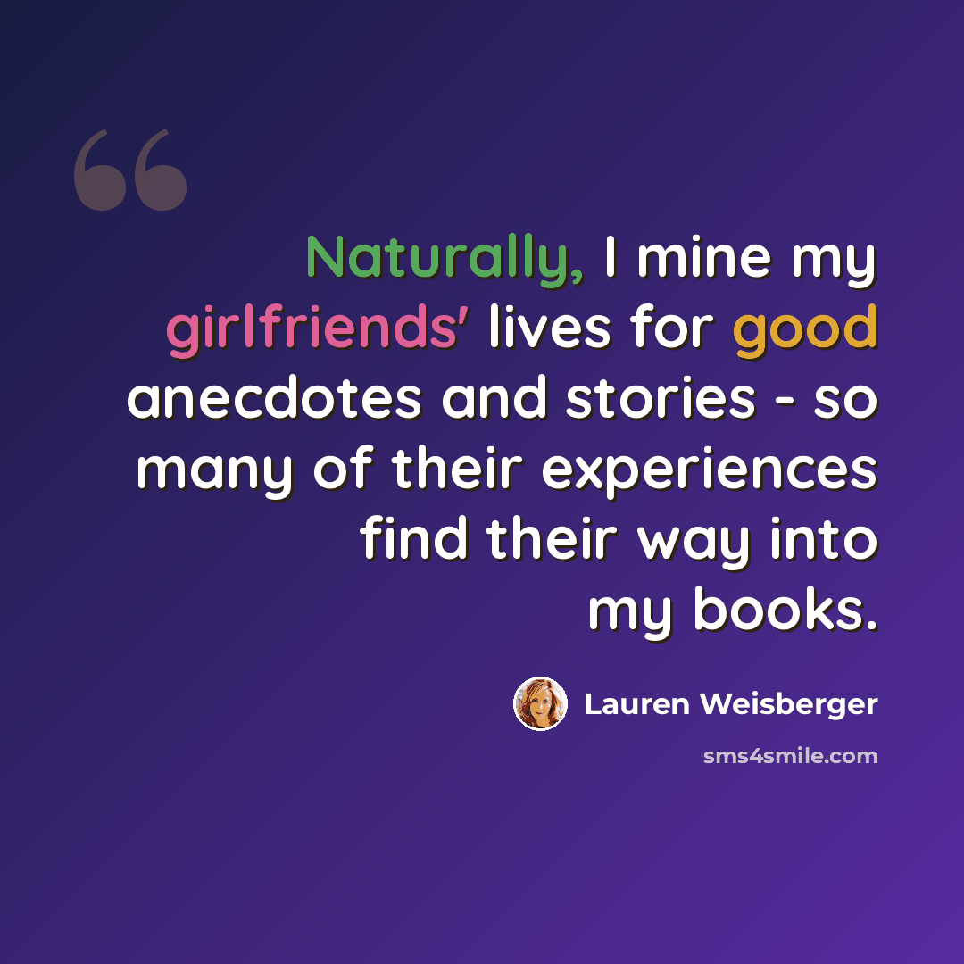 “Naturally, I mine my girlfriends' lives for good anecdotes and stories - so many of their experiences find their way into my books.” quote by Lauren Weisberger