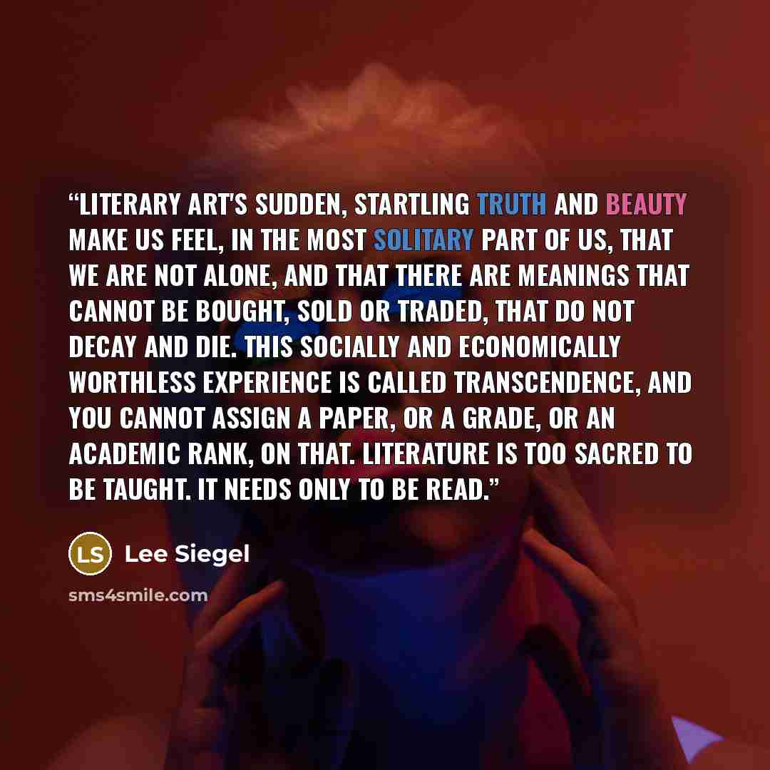 “Literary art's sudden, startling truth and beauty make us feel, in the most solitary part of us, that we are not alone, and that there are meanings that cannot be bought, sold or traded, that do not decay and die. This socially and economically worthless experience is called transcendence, and you…” quote by Lee Siegel