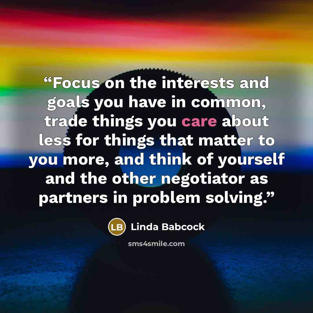 “Focus on the interests and goals you have in common, trade things you care about less for things that matter to you more, and think of yourself and the other negotiator as partners in problem solving.” quote by Linda Babcock