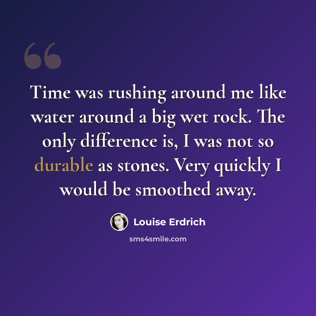 “Time was rushing around me like water around a big wet rock. The only difference is, I was not so durable as stones. Very quickly I would be smoothed away.” quote by Louise Erdrich
