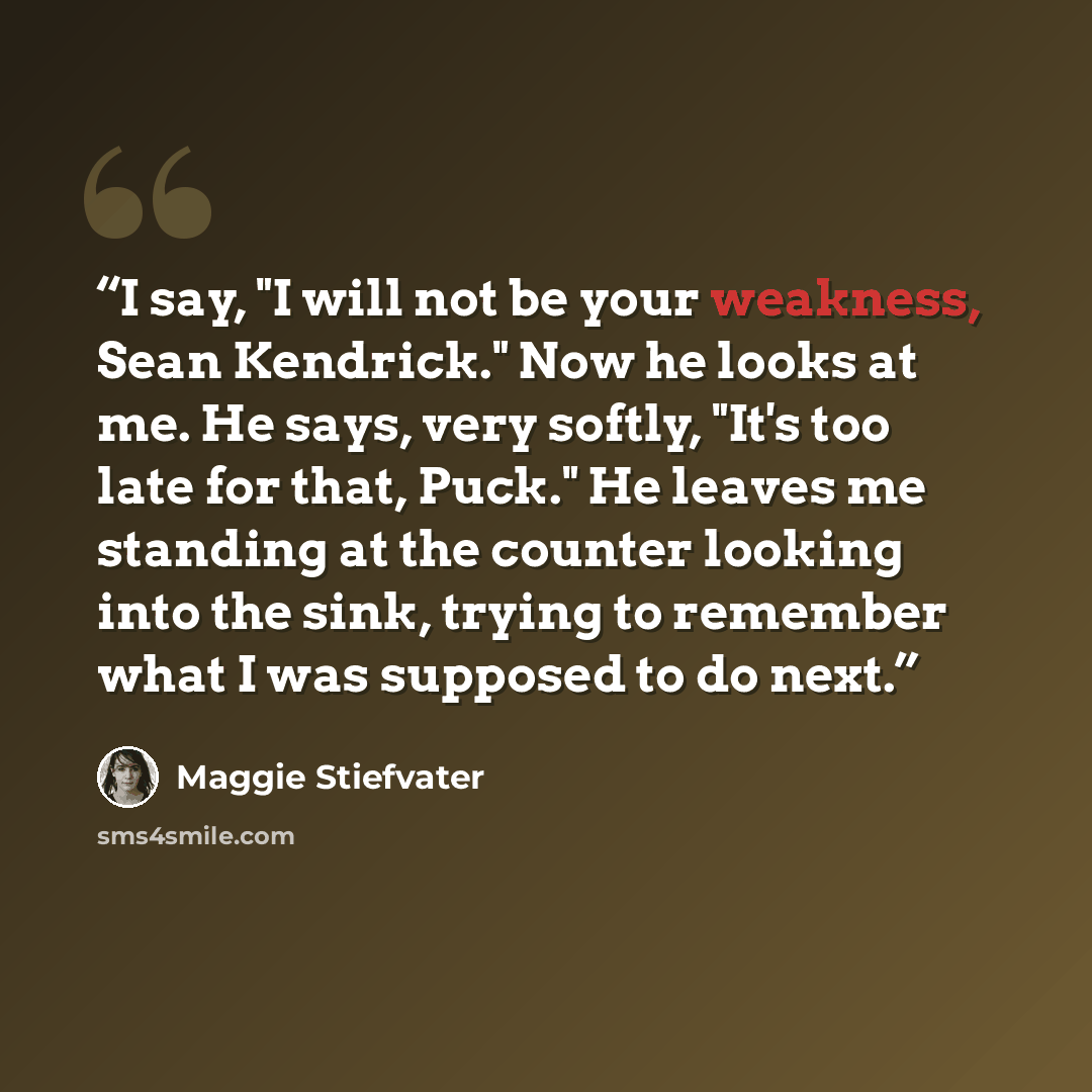 “I say, "I will not be your weakness, Sean Kendrick." Now he looks at me. He says, very softly, "It's too late for that, Puck." He leaves me standing at the counter looking into the sink, trying to remember what I was supposed to do next.” quote by Maggie Stiefvater